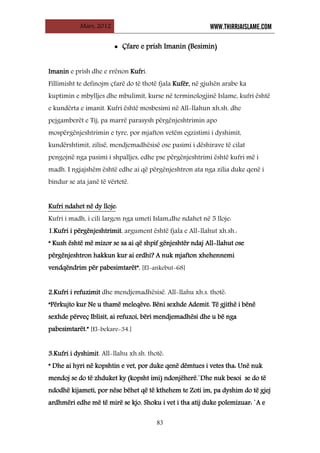 Mars, 2012 WWW.THIRRJAISLAME.COM
83
• Çfare e prish Imanin (Besimin)
Imanin e prish dhe e rrënon Kufri.
Fillimisht te definojm çfarë do të thotë fjala Kufër, në gjuhën arabe ka
kuptimin e mbylljes dhe mbulimit, kurse në terminologjinë Islame, kufri është
e kundërta e imanit. Kufri është mosbesimi në All-llahun xh.sh. dhe
pejgamberët e Tij, pa marrë parasysh përgënjeshtrimin apo
mospërgënjeshtrimin e tyre, por mjafton vetëm egzistimi i dyshimit,
kundërshtimit, zilisë, mendjemadhësisë ose pasimi i dëshirave të cilat
pengojnë nga pasimi i shpalljes, edhe pse përgënjeshtrimi është kufri më i
madh. I ngjajshëm është edhe ai që përgënjeshtron ata nga zilia duke qenë i
bindur se ata janë të vërtetë.
Kufri ndahet në dy lloje
Kufri i madh, i cili largon nga umeti Islam,dhe ndahet në 5 lloje:
:
1.Kufri i përgënjeshtrimit, argument është fjala e All-llahut xh.sh.:
“ Kush është më mizor se sa ai që shpif gënjeshtër ndaj All-llahut ose
përgënjeshtron hakkun kur ai erdhi? A nuk mjafton xhehennemi
vendqëndrim për pabesimtarët”. [El-ankebut-68]
2.Kufri i refuzimit dhe mendjemadhësisë. All-llahu xh.s. thotë:
“Përkujto kur Ne u thamë meleqëve: Bëni sexhde Ademit. Të gjithë i bënë
sexhde përveç Iblisit, ai refuzoi, bëri mendjemadhësi dhe u bë nga
pabesimtarët.” [El-bekare-34.]
3.Kufri i dyshimit. All-llahu xh.sh. thotë:
“ Dhe ai hyri në kopshtin e vet, por duke qenë dëmtues i vetes tha: Unë nuk
mendoj se do të zhduket ky (kopsht imi) ndonjëherë.`Dhe nuk besoi se do të
ndodhë kijameti, por nëse bëhet që të kthehem te Zoti im, pa dyshim do të gjej
ardhmëri edhe më të mirë se kjo. Shoku i vet i tha atij duke polemizuar: `A e
 