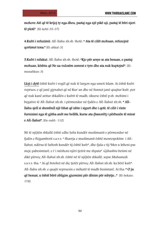 Mars, 2012 WWW.THIRRJAISLAME.COM
84
mohove Atë që të krijoj ty nga dheu, pastaj nga një pikë uji, pastaj të bëri njeri
të plotë”. [El-kehf-35-37]
4.Kufri i refuzimit: All-llahu xh.sh. thotë: “ Ata të cilët mohuan, refuzojnë
qortimet tona.” [El-ahkaf-3]
5.Kufri i nifakut: All-llahu xh.sh. thotë: “Kjo për arsye se ata besuan, e pastaj
mohuan, kështu që Ne ua vulosëm zemrat e tyre dhe ata nuk kuptojnë”. [El-
munafikun-3]
Lloji i dytë është kufri i vogël që nuk të largon nga umeti Islam. Ai është kufri
veprues, e që janë gjynahet që në Kur`an dhe në Sunnet janë quajtur kufr, por
që nuk kanë aritur shkallën e kufrit të madh, sikurse është p.sh. mohimi i
begative të All-llahut xh.sh. i përmendur në fjalën e All-llahut xh.sh. “ All-
llahu sjell si shembull një fshat që ishte i sigurt dhe i qetë, të cilit i vinte
furnizimi nga të gjitha anët me bollëk, kurse ata (banorët) i përbuzën të mirat
e All-llahut”. [En-nahl- 112]
Në të njëjtën shkallë është edhe lufta kundër muslimanit e përmendur në
fjalën e Pejgamberit s.a.v.s. “ Sharrja e muslimanit është mosrespektim i All-
llahut, ndërsa të luftosh kundër tij është kufr”, dhe fjala e tij:”Mos u ktheni pas
meje pabesimtarë, e t`i mëshoni njëri tjetrit me shpata”. Gjihashtu betimi në
dikë përveç All-llahut xh.sh. është në të njëjtën shkallë, sepse Muhamedi
s.a.v.s. tha: “ Ai që betohet në diç tjetër përveç All-llahut xh.sh. ka bërë kufr”.
All-llahu xh.sh. e quajti vepruesin e mëkatit të madh besimtarë. Ai tha: “ O ju
që besuat, u është bërë obligim gjurmimi për dënim për mbytje...” [El-bekare:
178]
 