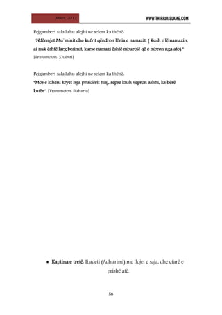 Mars, 2012 WWW.THIRRJAISLAME.COM
86
Pejgamberi salallahu alejhi ue selem ka thënë:
“Ndërmjet Mu`minit dhe kufrit qëndron lënia e namazit. ( Kush e lë namazin,
ai nuk është larg besimit, kurse namazi është mburojë që e mbron nga ato).”
[Transmeton: Xhabiri]
Pejgamberi salallahu alejhi ue selem ka thënë:
“Mos e ktheni kryet nga prindërit tuaj, sepse kush vepron ashtu, ka bërë
kufër”. [Transmeton: Buhariu]
• Kaptina e tretë: Ibadeti (Adhurimi) me llojet e saja, dhe çfarë e
prishë atë.
 