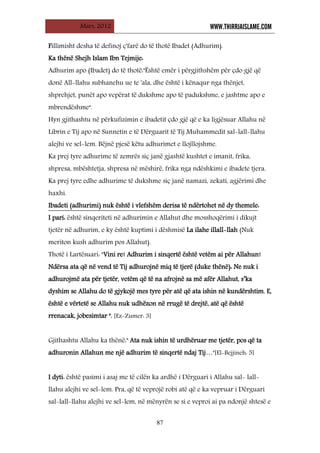 Mars, 2012 WWW.THIRRJAISLAME.COM
87
Fillimisht desha të definoj ç'farë do të thotë Ibadet (Adhurim).
Ka thënë Shejh Islam Ibn Tejmije:
Adhurim apo (Ibadet) do të thotë:"Është emër i përgjithshëm për çdo gjë që
donë All-llahu subhanehu ue te 'ala, dhe është i kënaqur nga thënjet,
shprehjet, punët apo vepërat të dukshme apo të padukshme, e jashtme apo e
mbrendëshme".
Hyn gjithashtu në përkufizimin e ibadetit çdo gjë që e ka ligjësuar Allahu në
Librin e Tij apo në Sunnetin e të Dërguarit të Tij Muhammedit sal-lall-llahu
alejhi ve sel-lem. Bëjnë pjesë këtu adhurimet e llojllojshme.
Ka prej tyre adhurime të zemrës siç janë gjashtë kushtet e imanit, frika,
shpresa, mbështetja, shpresa në mëshirë, frika nga ndëshkimi e ibadete tjera.
Ka prej tyre edhe adhurime të dukshme siç janë namazi, zekati, agjërimi dhe
haxhi.
Ibadeti (adhurimi) nuk është i vlefshëm derisa të ndërtohet në dy themele
I pari: është sinqeriteti në adhurimin e Allahut dhe mosshoqërimi i dikujt
tjetër në adhurim, e ky është kuptimi i dëshmisë La ilahe illall-llah (Nuk
meriton kush adhurim pos Allahut).
:
Thotë i Lartësuari: "Vini re! Adhurim i sinqertë është vetëm ai për Allahun!
Ndërsa ata që në vend të Tij adhurojnë miq të tjerë (duke thënë): Ne nuk i
adhurojmë ata për tjetër, vetëm që të na afrojnë sa më afër Allahut, s’ka
dyshim se Allahu do të gjykojë mes tyre për atë që ata ishin në kundërshtim. E,
është e vërtetë se Allahu nuk udhëzon në rrugë të drejtë, atë që është
rrenacak, jobesimtar ". [Ez-Zumer: 3]
Gjithashtu Allahu ka thënë:" Ata nuk ishin të urdhëruar me tjetër, pos që ta
adhuronin Allahun me një adhurim të sinqertë ndaj Tij…"[El-Bejjineh: 5]
I dyti: është pasimi i asaj me të cilën ka ardhë i Dërguari i Allahu sal- lall-
llahu alejhi ve sel-lem. Pra, që të veprojë robi atë që e ka vepruar i Dërguari
sal-lall-llahu alejhi ve sel-lem, në mënyrën se si e veproi ai pa ndonjë shtesë e
 