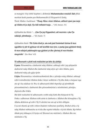 Mars, 2012 WWW.THIRRJAISLAME.COM
88
as mangësi. E ky është kuptimi i, dëshmisë Muhammedun resulull-llah (Nuk
meriton kush passim pos Muhammedit të Dërguarit të Zotit).
Thotë Allahu i Lartësuar: " Thuaj: Nëse e doni Allahun, atëherë ejani pas meje
që Allahu të ju dojë, t’ju falë mëkatet tuaja …" [Ali-Imran: 31]
Gjithashtu ka thënë: "… Çka t’ju jep Pejgamberi, atë merrnie e çka t’ju
ndalojë, përmbanju …" [El-Hashr: 7]
Gjithashtu thotë: "Për Zotin tënd jo, ata nuk janë besimtarë derisa të mos
zgjedhin ty për të gjykuar në atë konflikt mes tyre, e pastaj (pas gjykimit tënd)
të mos ndiejnë pakënaqësi nga gjykimi yt dhe (derisa) të mos binden
sinqerisht ". [En-Nisa’: 65]
Të adhuruarit e plotë nuk realizohet pa këto dy çështje
E para: Përsosmëria e dashurisë ndaj Allahut, ashtuqë robi i jep përparësi
dashurisë ndaj Allahut dhe dashurisë ndaj atyre që i don Allahu, para
dashurisë ndaj çdo gjëje tjetër.
:
E dyta: Përsosmëria e nënshtrueshmërisë dhe e përuljes ndaj Allahut, ashtuqë
robi ti nënshtrohet Allahut duke i kryer urdhërat e Tij dhe duke u larguar nga
ato që i ka ndaluar Ai. Pra, të adhuruarit është shprehje që përmbledh
përsosshmërinë e dashurisë dhe përsosshmërinë e nënshtrimit, përuljes,
shpresës dhe frikës.
Me këtë realizohet të adhuruarit e robit ndaj Zotit dhe Krijuesit të Tij.
Duke e adhuruar Allahun robi arrin te dashuria e Allahut dhe kënaqësia e Tij.
Allahu dëshiron që robi i Tij t’i afrohet me ato që ia bëri obligim.
E sa më shumë që robi i shton ibadetet vullnetare (nafilet), shtohet afria e tij
ndaj Allahut subhanehu ue te'ala dhe ngritet shkalla e tij tek Allahu. Kjo bëhet
shkak prej shkaqeve të hyrjes në Xhennet me mirësinë e Allahut dhe me
mëshirën e Tij.
 