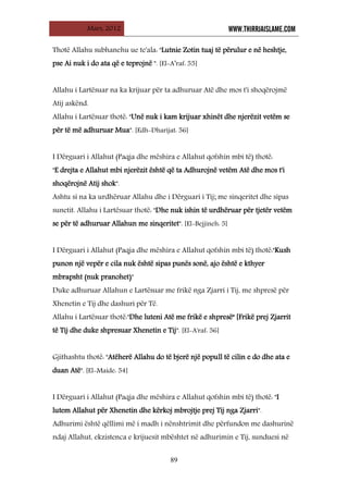 Mars, 2012 WWW.THIRRJAISLAME.COM
89
Thotë Allahu subhanehu ue te'ala: "Lutnie Zotin tuaj të përulur e në heshtje,
pse Ai nuk i do ata që e teprojnë ". [El-A’raf: 55]
Allahu i Lartësuar na ka krijuar për ta adhuruar Atë dhe mos t'i shoqërojmë
Atij askënd.
Allahu i Lartësuar thotë: "Unë nuk i kam krijuar xhinët dhe njerëzit vetëm se
për të më adhuruar Mua". [Edh-Dharijat: 56]
I Dërguari i Allahut (Paqja dhe mëshira e Allahut qofshin mbi të) thotë:
"E drejta e Allahut mbi njerëzit është që ta Adhurojnë vetëm Atë dhe mos t'i
shoqërojnë Atij shok".
Ashtu si na ka urdhëruar Allahu dhe i Dërguari i Tij; me sinqeritet dhe sipas
sunetit. Allahu i Lartësuar thotë: "Dhe nuk ishin të urdhëruar për tjetër vetëm
se për të adhuruar Allahun me sinqeritet". [El-Bejjineh: 5]
I Dërguari i Allahut (Paqja dhe mëshira e Allahut qofshin mbi të) thotë:"Kush
punon një vepër e cila nuk është sipas punës sonë, ajo është e kthyer
mbrapsht (nuk pranohet)"
Duke adhuruar Allahun e Lartësuar me frikë nga Zjarri i Tij, me shpresë për
Xhenetin e Tij dhe dashuri për Të.
Allahu i Lartësuar thotë:"Dhe luteni Atë me frikë e shpresë" [Frikë prej Zjarrit
të Tij dhe duke shpresuar Xhenetin e Tij". [El-A'raf: 56]
Gjithashtu thotë: "Atëherë Allahu do të bjerë një popull të cilin e do dhe ata e
duan Atë". [El-Maide: 54]
I Dërguari i Allahut (Paqja dhe mëshira e Allahut qofshin mbi të) thotë: "I
lutem Allahut për Xhenetin dhe kërkoj mbrojtje prej Tij nga Zjarri".
Adhurimi është qëllimi më i madh i nënshtrimit dhe përfundon me dashurinë
ndaj Allahut, ekzistenca e krijuesit mbështet në adhurimin e Tij, sunduesi në
 