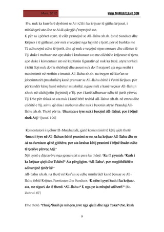 Mars, 2012 WWW.THIRRJAISLAME.COM
9
Pra, nuk ka kurrfarë dyshimi se Ai i Cili i ka krijuar të gjitha krijesat, i
mbikëqyrë ato dhe se Ai di çdo gjë ç’veprojnë ato.
E, për sa i përket atyre, të cilët pranojnë se All-llahu xh.sh. është Sundues dhe
Krijues i të gjithave, por nuk e veçojnë nga hyjnitë e tjerë, por së bashku me
Të adhurojnë edhe të tjerët, dhe që nuk e veçojnë sipas emrave dhe cilësive të
Tij, duke i mohuar ato apo duke i krahasuar ato me cilësitë e krijesave të tjera,
apo duke i komentuar ato në kuptimin figurativ që nuk ka bazë, atyre tevhidi
i këtij lloji nuk do t’u shërbejë dhe assesi nuk do t’i nxjerrë ata nga rrethi i
mosbesimit në rrethin e imanit. All-llahu xh.sh. na tregon në Kur’an se
jobesimtarët (mushrikët) kanë pranuar se All-llahu është i Vetmi Krijues, por
përkundër kësaj kanë mbetur mushrikë, ngase nuk e kanë veçuar All-llahun
xh.sh. në uluhijjetin (hyjninë) e Tij, por i kanë adhuruar edhe të tjerët përveç
Tij. Dhe për shkak se ata nuk i kanë bërë tevhid All-llahut xh.sh. në emrat dhe
cilësitë e Tij, ashtu që disa i mohonin dhe nuk i besonin atyre. Prandaj All-
llahu xh.sh. Thotë për ta: “Shumica e tyre nuk i besojnë All-llahut, por i bëjnë
shok Atij.” [Jusuf: 106]
Komentatori i njohur El-Muxhahidi, gjatë komentimit të këtij ajeti thotë:
“Imani i tyre në All-llahun është pranimi se ne na ka krijuar All-llahu dhe se
Ai na furnizon që të gjithëve, por ata krahas këtij pranimi i bëjnë ibadet edhe
të tjerëve përveç Atij.”
Një pjesë e dijetarëve nga gjeneratat e para ka thënë: “Ku t’i pyesish: “Kush i
ka krijuar qiejt dhe Tokën?” Ata përgjigjen: “All-llahu”, por megjithëkëtë e
adhurojnë tjetër kë.”
All-llahu xh.sh. na thotë në Kur’an se edhe mushrikët kanë besuar se All-
llahu është Krijues, Furnizues dhe Sundues: “E, nëse i pyet kush i ka krijuar,
ata, me siguri, do të thonë: “All-llahu!” E, nga po ia mbajnë atëherë?” [Ez-
Zuhruf: 87]
Dhe thotë: “Thuaj:“Kush ju ushqen juve nga qielli dhe nga Toka? Ose, kush
 