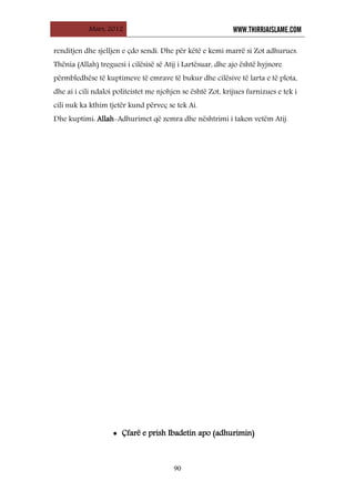 Mars, 2012 WWW.THIRRJAISLAME.COM
90
renditjen dhe sjelljen e çdo sendi. Dhe për këtë e kemi marrë si Zot adhurues.
Thënia (Allah) treguesi i cilësisë së Atij i Lartësuar, dhe ajo është hyjnore
përmbledhëse të kuptimeve të emrave të bukur dhe cilësive të larta e të plota,
dhe ai i cili ndaloi politeistet me njohjen se është Zot, krijues furnizues e tek i
cili nuk ka kthim tjetër kund përveç se tek Ai.
Dhe kuptimi: Allah-Adhurimet që zemra dhe nështrimi i takon vetëm Atij.
• Çfarë e prish Ibadetin apo (adhurimin)
 