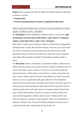 Mars, 2012 WWW.THIRRJAISLAME.COM
91
Rregull: “Për tu pranuar një vepër tek Allahu xh.sh duhet patjetër të plotsohen
dy kushte e ato janë:
1-Sinqeriteti dhe
2-Të jetë në përputhshmëri me sunnetin e Pejgamberit alejhi selam.
Për Syefaqësinë ka thënë: Pejgamberi, salallahu alejhi ve selem, thotë: “Gjëja
që frikësohem më shumë për ju është shirku i vogël”. Thanë: “O i dërguari i
Allahut, e çfarë është shirku i vogël”. Ai tha: “Syefaqësia”.
Ndërsa veprën apo ibadetin tënd e prish dhe rrënon një component të cilën e
quajmë, “Er-Rija’u” d.m.th. - Syefaqësia.
Nëse shirku i vogël ka qenë rrezik për sahabët të cilët jetonin me Pejgamberin,
salallahu alejhi ve selem, dhe përjetuan zbritjen e Kur’anit e për të tjerët edhe
më shumë e posaçërisht ata që kanë pak dituri dhe kanë besim të dobët.
Muslimani nuk do të mbrohet prej shirkut me asgjë tjetër pos me sinqeritet
ndaj Allahut dhe përcjellje të përpiktë të Pejgamberit, salallahu alejhi ve
selem.
Kur Ibën Kajimi, Allahu e mëshiroftë, ka përmendur shirkun e adhuruesve të
diellit, hënës dhe adhuruesve të zjarrit, ka thënë: “Shirku në adhurim është më
i lehtë se ky shirku, ngase e vepron ai i cili beson se nuk meriton adhurim
dikush tjetër përveç Allahut dhe se nuk sjell dëm e as dobi, nuk jep dhe nuk
merr vetëm se Allahu, nuk ka Zot tjetër krahas Allahut, por nuk e veçon dhe
njëson në veprat e tij, gjithashtu edhe gjatë adhurimit. Porse ndonjëherë
vepron për interesat personale, ndonjëherë për mirësitë e kësaj bote apo për të
kërkuar pozitë, lëvdata tek krijesat. Gjatë adhurimit dhe veprimit të veprave,
Allahu ka pjesë ashtu siç ka epshi, egoja e tij, shejtani ka pjesë, krijesat kanë
pjesë e kështu është gjendja e shumicës së njerëzve, ky është shirku për të
cilin ka thënë Pejgamberi, salallahu alejhi ve selem: “Shirku në këtë umet
është më i fshehtë se zvarritja e mizës përdhese”. Thanë: “Si të shpëtojmë, o i
dërguari i Allahut?”. Tha: “Thuaj O Zot Kërkoj mbrojtje prej Teje që mos të
veproj shirk duke ditur e kërkoj falje për atë që nuk e di”.
 