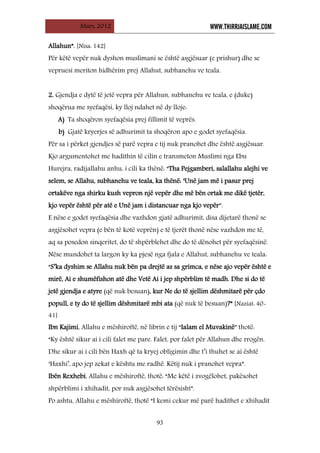 Mars, 2012 WWW.THIRRJAISLAME.COM
93
Allahun”. [Nisa: 142]
Për këtë vepër nuk dyshon muslimani se është asgjësuar (e prishur) dhe se
vepruesi meriton hidhërim prej Allahut, subhanehu ve teala.
2. Gjendja e dytë të jetë vepra për Allahun, subhanehu ve teala, e (duke)
shoqërua me syefaqësi, ky lloj ndahet në dy lloje:
A) Ta shoqëron syefaqësia prej fillimit të veprës.
b) Gjatë kryerjes së adhurimit ta shoqëron apo e godet syefaqësia.
Për sa i përket gjendjes së parë vepra e tij nuk pranohet dhe është asgjësuar.
Kjo argumentohet me hadithin të cilin e transmeton Muslimi nga Ebu
Hurejra, radijallahu anhu, i cili ka thënë: “Tha Pejgamberi, salallahu alejhi ve
selem, se Allahu, subhanehu ve teala, ka thënë: ‘Unë jam më i pasur prej
ortakëve nga shirku kush vepron një vepër dhe më bën ortak me dikë tjetër,
kjo vepër është për atë e Unë jam i distancuar nga kjo vepër”.
E nëse e godet syefaqësia dhe vazhdon gjatë adhurimit, disa dijetarë thonë se
asgjësohet vepra (e bën të kotë veprën) e të tjerët thonë nëse vazhdon me të,
aq sa posedon sinqeritet, do të shpërblehet dhe do të dënohet për syefaqësinë.
Nëse mundohet ta largon ky ka pjesë nga fjala e Allahut, subhanehu ve teala:
“S’ka dyshim se Allahu nuk bën pa drejtë as sa grimca, e nëse ajo vepër është e
mirë, Ai e shumëfishon atë dhe Vetë Ai i jep shpërblim të madh. Dhe si do të
jetë gjendja e atyre (që nuk besuan), kur Ne do të sjellim dëshmitarë për çdo
popull, e ty do të sjellim dëshmitarë mbi ata (që nuk të besuan)?” [Naziat: 40-
41]
Ibn Kajimi, Allahu e mëshiroftë, në librin e tij “Ialam el Muvakinë” thotë:
“Ky është sikur ai i cili falet me pare. Falet, por falet për Allahun dhe rrogën.
Dhe sikur ai i cili bën Haxh që ta kryej obligimin dhe t’i thuhet se ai është
‘Haxhi’, apo jep zekat e kështu me radhë. Këtij nuk i pranohet vepra”.
Ibën Rexhebi, Allahu e mëshiroftë, thotë: “Me këtë i zvogëlohet, pakësohet
shpërblimi i xhihadit, por nuk asgjësohet tërësisht”.
Po ashtu, Allahu e mëshiroftë, thotë “I kemi cekur më parë hadithet e xhihadit
 