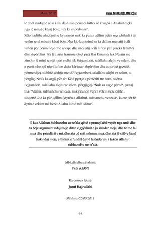 Mars, 2012 WWW.THIRRJAISLAME.COM
94
të cilët aludojnë se ai i cili dëshiron përmes luftës në rrugën e Allahut diçka
nga të mirat e kësaj bote, nuk ka shpërblim!".
Këto hadithe aludojnë se ky person nuk ka patur qëllim tjetër nga xhihadi i tij
vetëm se të mirat e kësaj bote. Nga kjo kuptojmë se ka dallim mes atij i cili
lufton për përmendje dhe sevape dhe mes atij i cili lufton për plaçka të luftës
dhe shpërblim. Për të parin transmetohet prej Ebu Umames tek Nesaiu me
zinxhir të mirë se një njeri erdhi tek Pejgamberi, salallahu alejhi ve selem, dhe
e pyeti nëse një njeri lufton duke kërkuar shpërblim dhe autoritet (pozitë,
përmendje), si është çështja me të? Pejgamberi, salallahu alejhi ve selem, iu
përgjigj: “Nuk ka asgjë për të”. Këtë pyetje e përsëriti tre here, ndërsa
Pejgamberi, salallahu alejhi ve selem, përgjigjej: “Nuk ka asgjë për të”, pastaj
tha: “Allahu, subhanehu ve teala, nuk pranon vepër vetëm nëse është i
sinqertë dhe ka për qëllim fytyrën e Allahut, subhanehu ve teala”, kurse për të
dytin e cekëm më herët Allahu është më i dituri.
E Lus Allahun Subhanehu ue te’ala që të e pranoj këtë vepër nga unë, dhe
ta bëjë argument ndaj meje ditën e gjykimit e jo kundër meje, dhe të më fal
mua dhe prindërit e mi, dhe ata që më mësuan mua, dhe ata të cilëve kanë
hak ndaj meje, e thënia e fundit është falënderimi i takon Allahut
subhanehu ue te’ala.
Mblodhi dhe përshtati:
Faik ASANI
Recenzues fetarë:
Jusuf Hajrullahi
Më date: 05.09.2011
 