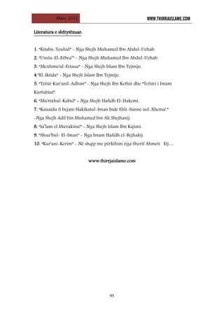 Mars, 2012 WWW.THIRRJAISLAME.COM
95
L
Li
it
te
er
ra
at
tu
ur
ra
a e
e s
sh
hf
fr
ry
yt
të
ëz
zu
ua
ar
r:
:
1. “Kitabu-Teuhid” - Nga Shejh Muhamed Ibn Abdul-Uehab.
2. “Usulu-El-Erbea’” - Nga Shejh Muhamed Ibn Abdul-Uehab.
3. “Mexhmu'ul-Fetaua” - Nga Shejh Islam Ibn Tejmije.
4.”El-Iktida” - Nga Shejh Islam Ibn Tejmije.
5. “Tefsir Kur'anil-Adhim” - Nga Shejh Ibn Kethir dhe “Tefsiri i Imam
Kurtubiut”.
6. “Ma'rixhul-Kabul” - Nga Shejh Hafidh El-Hakemi.
7. “Kauaidu fi bejani Hakikatul-Iman Inde Ehli-Sunne uel-Xhema'.”
-Nga Shejh Adil bin Muhamed bin Ali Shejhanij.
8. “Ia’lam el Muvakiinë” - Nga Shejh Islam Ibn Kajimi.
9. “Shua’bul- El-Iman” - Nga Imam Hafidh el-Bejhakij
10. “Kur'ani-Kerim” - Në shqip me përkthim nga Sherif Ahmeti Etj…
www.thirrjaislame.com
 