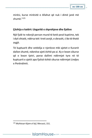  100 
mirësi, kurse mirësitë e Allahut që nuk i dimë janë më
shumë."125
Çështja e katërt: Llogaritë e shprehjeve dhe fjalëve
Një fjalë te ndonjë person mund të ketë pesë kuptime, tek
i dyti shtatë, ndërsa tek i treti asnjë, e zbrazët, s’do të thotë
asgjë.
Të kuptuarit dhe vetëdija e njerëzve mbi ajetet e Kuranit
dallon shumë, ndonëse ajeti është po ai. Ky e lexon sikurse
që e lexon tjetri, porse dallimi ndërmjet tyre në të
kuptuarit e ajetit apo fjalisë është sikurse ndërmjet Lindjes
e Perëndimit.
125
Muhtesar Kijam el lejl, Meruezi, 151.
 