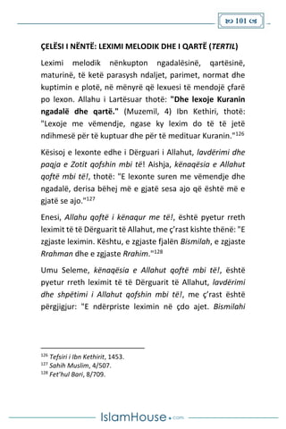  101 
ÇELËSI I NËNTË: LEXIMI MELODIK DHE I QARTË (TERTIL)
Leximi melodik nënkupton ngadalësinë, qartësinë,
maturinë, të ketë parasysh ndaljet, parimet, normat dhe
kuptimin e plotë, në mënyrë që lexuesi të mendojë çfarë
po lexon. Allahu i Lartësuar thotë: "Dhe lexoje Kuranin
ngadalë dhe qartë." (Muzemil, 4) Ibn Kethiri, thotë:
"Lexoje me vëmendje, ngase ky lexim do të të jetë
ndihmesë për të kuptuar dhe për të medituar Kuranin."126
Kësisoj e lexonte edhe i Dërguari i Allahut, lavdërimi dhe
paqja e Zotit qofshin mbi të! Aishja, kënaqësia e Allahut
qoftë mbi të!, thotë: "E lexonte suren me vëmendje dhe
ngadalë, derisa bëhej më e gjatë sesa ajo që është më e
gjatë se ajo."127
Enesi, Allahu qoftë i kënaqur me të!, është pyetur rreth
leximit të të Dërguarit të Allahut, me ç’rast kishte thënë: "E
zgjaste leximin. Kështu, e zgjaste fjalën Bismilah, e zgjaste
Rrahman dhe e zgjaste Rrahim."128
Umu Seleme, kënaqësia e Allahut qoftë mbi të!, është
pyetur rreth leximit të të Dërguarit të Allahut, lavdërimi
dhe shpëtimi i Allahut qofshin mbi të!, me ç’rast është
përgjigjur: "E ndërpriste leximin në çdo ajet. Bismilahi
126
Tefsiri i Ibn Kethirit, 1453.
127
Sahih Muslim, 4/507.
128
Fet’hul Bari, 8/709.
 