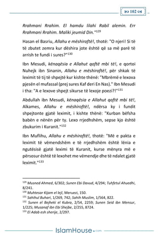  102 
Rrahmani Rrahim. El hamdu lilahi Rabil alemin. Err
Rrahmani Rrahim. Maliki jeumid Din."129
Hasan el Basriu, Allahu e mëshiroftë!, thotë: "O njeri! Si të
të zbutet zemra kur dëshira jote është që sa më parë të
arrish te fundi i sures?"130
Ibn Mesudi, kënaqësia e Allahut qoftë mbi të!, e qortoi
Nuhejk ibn Sinanin, Allahu e mëshiroftë!, për shkak të
leximit të tij të shpejtë kur kishte thënë: "Mbrëmë e lexova
pjesën el mufassal (prej sures Kaf deri En Nas)." Ibn Mesudi
i tha: "A e lexove shpejt sikurse të lexoje poezi?!"131
Abdullah ibn Mesudi, kënaqësia e Allahut qoftë mbi të!,
Alkames, Allahu e mëshiroftë!, ndërsa ky i fundit
shpejtonte gjatë leximit, i kishte thënë: "Kurban bëfsha
babën e nënën për ty. Lexo rrjedhshëm, sepse kjo është
zbukurim i Kuranit."132
Ibn Muflihu, Allahu e mëshiroftë!, thotë: "Më e pakta e
leximit të vëmendshëm e të rrjedhshëm është lënia e
ngutësisë gjatë leximi të Kuranit, kurse mënyra më e
përsosur është të lexohet me vëmendje dhe të ndalet gjatë
leximit."133
129
Musned Ahmed, 6/302; Sunen Ebi Davud, 4/294; Tuhfetul Ahuedhi,
8/241.
130
Muhtesar Kijam el lejl, Meruezi, 150.
131
Sahihul Buhari, 1/269, 742; Sahih Muslim, 1/564, 822.
132
Sunen el Bejheki el Kubra, 2/54, 2259; Sunen Seid ibn Mensur,
1/225; Musanaf ibn Ebi Shejbe, 2/255, 8724.
133
El Adab esh sherije, 2/297.
 