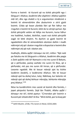  103 
Forma e leximit të Kuranit që na është përcjellë nga i
Dërguari i Allahut, lavdërimi dhe shpëtimi i Allahut qofshin
mbi të!, dhe nga shokët e tij e argumenton rëndësinë e
leximit të vëmendshëm dhe zbukurimin e zërit gjatë
leximit. Cilido që lexon çfarëdo libri që flet lidhur me
rregullat e leximit të Kuranit, këtë do ta vërejë qartazi. Kjo
është përcjellë vetëm në lidhje me Kuranin, kurse lidhur
me hadithet, hutbet, këshillat, vazet nuk është përcjellë
asgjë në këtë drejtim. Pa dyshim se gjatë leximit të
ngadalshëm dhe të vëmendshëm ekziston dallim i madh
ndërmjet atij që i zbaton rregullat e dispozitat e leximit dhe
ndërmjet atij që nuk i zbaton ato.
Hudhejfe, Allahu qoftë i kënaqur me të!, rrëfen: "Një natë
po falesha me të Dërguarin e Allahut, lavdërimi dhe paqja
e Zotit qofshin mbi të! Namazin e nisi me suren El Bekare,
që e përfundoi, pastaj vazhdoi me suren En Nisa, që e
përfundoi, më pas me suren Ali Imran, që e përfundoi.
Lexonte ngadalë. Me të lexuar ndonjë ajet ku kishte
lavdërim (tesbih), e lavdëronte Allahun. Me të lexuar
ndonjë ajet ku duhej lutur, lutej. Ndërkaq, kur kalonte në
ndonjë ajet që duhej kërkuar mbrojtje, kërkonte mbrojtje
prej Allahut."134
Nëse ka kundërshtim mes sasisë së leximit dhe formës, i
jepet përparësi formës. Zejd ibn Thabiti, Allahu qoftë i
kënaqur me të!, është pyetur: "Ç’mendon për leximin e
Kuranit për shtatë ditë? Ai tha: "Mirë është, por ta lexoj për
134
Sahih Muslim, 1/536, 772; Sunen en Nesai, 3/225,1664.
 