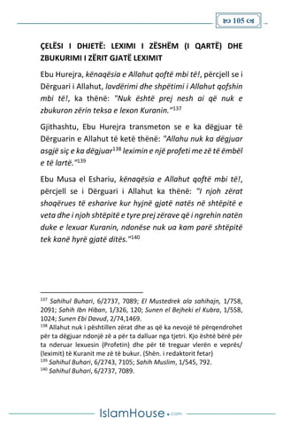  105 
ÇELËSI I DHJETË: LEXIMI I ZËSHËM (I QARTË) DHE
ZBUKURIMI I ZËRIT GJATË LEXIMIT
Ebu Hurejra, kënaqësia e Allahut qoftë mbi të!, përcjell se i
Dërguari i Allahut, lavdërimi dhe shpëtimi i Allahut qofshin
mbi të!, ka thënë: "Nuk është prej nesh ai që nuk e
zbukuron zërin teksa e lexon Kuranin."137
Gjithashtu, Ebu Hurejra transmeton se e ka dëgjuar të
Dërguarin e Allahut të ketë thënë: "Allahu nuk ka dëgjuar
asgjë siç e ka dëgjuar138 leximin e një profeti me zë të ëmbël
e të lartë."139
Ebu Musa el Eshariu, kënaqësia e Allahut qoftë mbi të!,
përcjell se i Dërguari i Allahut ka thënë: "I njoh zërat
shoqërues të esharive kur hyjnë gjatë natës në shtëpitë e
veta dhe i njoh shtëpitë e tyre prej zërave që i ngrehin natën
duke e lexuar Kuranin, ndonëse nuk ua kam parë shtëpitë
tek kanë hyrë gjatë ditës."140
137
Sahihul Buhari, 6/2737, 7089; El Mustedrek ala sahihajn, 1/758,
2091; Sahih Ibn Hiban, 1/326, 120; Sunen el Bejheki el Kubra, 1/558,
1024; Sunen Ebi Davud, 2/74,1469.
138
Allahut nuk i pështillen zërat dhe as që ka nevojë të përqendrohet
për ta dëgjuar ndonjë zë a për ta dalluar nga tjetri. Kjo është bërë për
ta nderuar lexuesin (Profetin) dhe për të treguar vlerën e veprës/
(leximit) të Kuranit me zë të bukur. (Shën. i redaktorit fetar)
139
Sahihul Buhari, 6/2743, 7105; Sahih Muslim, 1/545, 792.
140
Sahihul Buhari, 6/2737, 7089.
 
