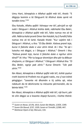  106 
Umu Hani, kënaqësia e Allahut qoftë mbi të!, thotë: "E
dëgjoja leximin e të Dërguarit të Allahut duke qenë në
tendën time."141
Ebu Katade, Allahu qoftë i kënaqur me të!, përcjell se një
natë i Dërguari i Allahut kishte dalë, ndërkohë Ebu Bekri,
kënaqësia e Allahut qoftë mbi të!, falte namaz me zë të
ulët. Ndërsa kaloi pranë Omer ibn Hatabit, ky (i fundit) falte
namaz me zë të lartë. Katade thotë: "Kur vajtëm tek i
Dërguari i Allahut, u tha: "O Ebu Bekër. Kalova pranë teje,
kurse ti faleshe duke e ulur zërin tënd. Ai i tha: "Ai që i
lutesha më dëgjoi, o i Dërguar i Allahut." Omerit i tha:
"Kalova pranë teje, kurse ti faleshe duke e ngritur zërin
tënd?” Ai i tha: "Për ta larguar dremitjen dhe për ta dëbuar
shejtanin, o i Dërguar i Allahut." I Dërguari i Allahut tha: "O
Ebu Bekër, ngrije pak zërin.” Kurse Omerit: "Ule pak
zërin.”142
Ibn Abasi, kënaqësia e Allahut qoftë mbi të!, është pyetur
rreth leximit të Profetit me zë gjatë natës, me ç’rast është
përgjigjur: "Lexonte në dhomën e tij ashtu që, nëse
ndokush do të dëshironte ta mësonte përmendsh, do ta
bënte këtë."143
Ibn Abasi, kënaqësia e Allahut qoftë mbi të!, një burri, për
të cilin dëgjoi se e lexonte shpejt Kuranin, i kishte thënë:
141
Sunen en Nesai, 2/178, 1013; Sunen Ibn Maxhe, 1/429, 1349.
142
Sunen Ebi Davud, 2/37, 1329; Sunen et Tirmidhi, 2/309, 447.
143
Muhtesar Kijam el lejl, Meruezi, 133.
 