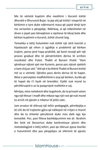  9 
Me të vërtetë kuptimi dhe meditimi i Kuranit është
dhuratë e Dhuruesit Bujar. Ia jep atij që është i sinqertë në
kërkimin e tyre duke ndërmarrë masa që çojnë drejt tyre
me seriozitet e përpjekje. Ndërkaq, ai që mbështetet në
divan e jepet pas kënaqësive e epsheve të kësaj bote dhe
kërkon kuptimin e Kuranit, është shumë larg.
Tematika e këtij hulumtimi nuk është një sërë teorish a
hipotezash që vihen si zgjidhje e problemit që kërkon
trajtim, porse janë hapa praktikë, që kanë nevojë për një
proces gradual dhe të përsëritshëm derisa të arrihen
rezultatet dhe frytet. Thabit el Bunani thotë: "Kam
qëndruar njëzet vjet me Kuranin, porse pas njëzet vjetësh
e kam shijuar atë." Atë që e ka thënë Thabit el Bunani është
më se e vërtetë. Qëndro para derës derisa të të hapet.
Nëse e percepton madhështinë e asaj që kërkon, kurdo që
të hapet do t’i hysh në brendësi. Fjalët nuk mund ta
përshkruajnë e as ta pasqyrojnë realitetin e saj.
Mirëpo, nëse nxitohesh dhe largohesh, do ta privosh veten
nga një thesar i madh dhe mbase nga një rast që nuk mund
ta arrish në pjesën e mbetur të jetës sate.
Jam orvatur të shkruaj një tefsir pedagogjik, përmbajtja e
të cilit do të trajtonte gjëra që ndikojnë në rritjen e imanit
dhe do ta shtonte përulësinë duke mos dalë nga kjo
tematikë. Por, pasi fillova bashkëpunimin me dr. Ibrahim
ibn Seid ed Devseriun duke konkretizuar planin dhe
metodologjinë e këtij tefsiri, pasi qe shkruar pjesa teorike
e hulumtimit dhe pas përpjekjes së shkrimit të pjesës
 