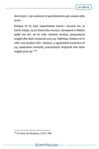  108 
dhe krijimi i një ambienti të përshtatshëm për edukim dhe
arsim.
Shtëpia në të cilën shpeshtohet leximi i Kuranit me zë
është shtëpi, siç ka thënë Ebu Hurejra, kënaqësia e Allahut
qoftë me të!, në të cilën shtohet mirësia, prezantojnë
engjëjt dhe dalin shejtanët prej saj. Ndërkaq, shtëpia në të
cilën nuk lexohet Libri i Allahut, u ngushtohet banorëve të
saj, pakësohen mirësitë, prezantojnë shejtanët dhe dalin
engjëjt prej saj."146
146
Ez Zuhd, Ibn Mubarek, 1/273, 790.
 