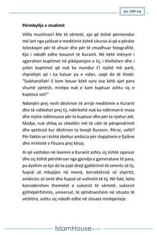  109 
Përmbyllje e studimit
Vëlla musliman! Me të vërtetë, ajo që është përmendur
më lart nga çelësat e meditimit është sikurse ai që e përdor
teleskopin për të afruar dhe për të zmadhuar fotografitë.
Kjo i ndodh edhe lexuesit të Kuranit. Në këtë mënyrë i
zgjerohen kuptimet në pikëpamjen e tij, i thellohen dhe i
çelen kuptimet që nuk ka mundur t'i njohë më parë,
shprehjet që i ka kaluar pa e ndier, saqë do të thotë:
"Subhanallah! E kam lexuar këtë sure ose këtë ajet para
shumë vjetësh, mirëpo nuk e kam kuptuar ashtu siç e
kuptova sot!”
Ndonjëri prej nesh dëshiron të arrijë meditimin e Kuranit
dhe të ndikohet prej tij, ndërkohë nuk ka ndërmarrë masa
dhe mjete ndihmuese për ta kuptuar dhe për ta njohur atë.
Madje, nuk shfaq as shkallën më të ulët të përqendrimit
dhe qetësisë kur dëshiron ta lexojë Kuranin. Përse, vallë?
Për faktin se i është zbehur ambicia për shqiptimin e fjalëve
dhe mirësitë e fituara prej kësaj.
Ai që vazhdon në leximin e Kuranit ashtu siç është sqaruar
dhe siç është përshkruar nga gjendja e gjeneratave të para,
pa dyshim se kjo do ta çojë drejt gjallërimit të zemrës së tij,
fuqisë së mbajtjes në mend, korrektësisë së shpirtit,
ambicies së lartë dhe fuqisë së vullnetit të tij. Në fakt, këto
konsiderohen themelet e suksesit të vërtetë, suksesit
gjithëpërfshirës, universal, të qëndrueshëm në situata të
vështira, ashtu siç ndodh edhe në situata mirëqenieje.
 