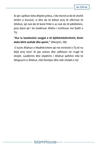  110 
Ai që i aplikon këta dhjetë çelësa, s'do mend se do të shohë
dritën e Kuranit, si dhe do të bëhet prej të afërmve të
Allahut, që nuk do të kenë frikë e as nuk do të pikëllohen,
prej atyre që i ka lavdëruar Allahu i Lartësuar me fjalët e
Tij:
"Kur iu lexoheshin vargjet e të Gjithëmëshirshmit, binin
duke bërë sexhde dhe qanin." (Merjem, 58)
E lusim Allahun e Madhërishëm që me mirësitë e Tij të na
bëjë prej tyre! Ai jep sukses dhe udhëzon në rrugë të
drejtë. Lavdërimi dhe shpëtimi i Allahut qofshin mbi të
Dërguarin e Allahut, mbi familjen dhe mbi shokët e tij!
 