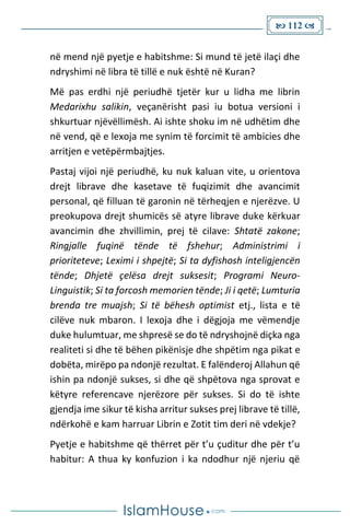  112 
në mend një pyetje e habitshme: Si mund të jetë ilaçi dhe
ndryshimi në libra të tillë e nuk është në Kuran?
Më pas erdhi një periudhë tjetër kur u lidha me librin
Medarixhu salikin, veçanërisht pasi iu botua versioni i
shkurtuar njëvëllimësh. Ai ishte shoku im në udhëtim dhe
në vend, që e lexoja me synim të forcimit të ambicies dhe
arritjen e vetëpërmbajtjes.
Pastaj vijoi një periudhë, ku nuk kaluan vite, u orientova
drejt librave dhe kasetave të fuqizimit dhe avancimit
personal, që filluan të garonin në tërheqjen e njerëzve. U
preokupova drejt shumicës së atyre librave duke kërkuar
avancimin dhe zhvillimin, prej të cilave: Shtatë zakone;
Ringjalle fuqinë tënde të fshehur; Administrimi i
prioriteteve; Leximi i shpejtë; Si ta dyfishosh inteligjencën
tënde; Dhjetë çelësa drejt suksesit; Programi Neuro-
Linguistik; Si ta forcosh memorien tënde; Ji i qetë; Lumturia
brenda tre muajsh; Si të bëhesh optimist etj., lista e të
cilëve nuk mbaron. I lexoja dhe i dëgjoja me vëmendje
duke hulumtuar, me shpresë se do të ndryshojnë diçka nga
realiteti si dhe të bëhen pikënisje dhe shpëtim nga pikat e
dobëta, mirëpo pa ndonjë rezultat. E falënderoj Allahun që
ishin pa ndonjë sukses, si dhe që shpëtova nga sprovat e
këtyre referencave njerëzore për sukses. Si do të ishte
gjendja ime sikur të kisha arritur sukses prej librave të tillë,
ndërkohë e kam harruar Librin e Zotit tim deri në vdekje?
Pyetje e habitshme që thërret për t’u çuditur dhe për t’u
habitur: A thua ky konfuzion i ka ndodhur një njeriu që
 