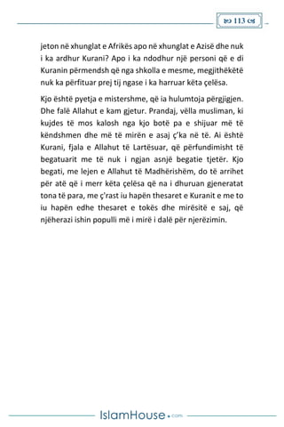  113 
jeton në xhunglat e Afrikës apo në xhunglat e Azisë dhe nuk
i ka ardhur Kurani? Apo i ka ndodhur një personi që e di
Kuranin përmendsh që nga shkolla e mesme, megjithëkëtë
nuk ka përfituar prej tij ngase i ka harruar këta çelësa.
Kjo është pyetja e mistershme, që ia hulumtoja përgjigjen.
Dhe falë Allahut e kam gjetur. Prandaj, vëlla musliman, ki
kujdes të mos kalosh nga kjo botë pa e shijuar më të
këndshmen dhe më të mirën e asaj ç’ka në të. Ai është
Kurani, fjala e Allahut të Lartësuar, që përfundimisht të
begatuarit me të nuk i ngjan asnjë begatie tjetër. Kjo
begati, me lejen e Allahut të Madhërishëm, do të arrihet
për atë që i merr këta çelësa që na i dhuruan gjeneratat
tona të para, me ç'rast iu hapën thesaret e Kuranit e me to
iu hapën edhe thesaret e tokës dhe mirësitë e saj, që
njëherazi ishin populli më i mirë i dalë për njerëzimin.
 