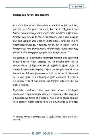  116 
Shtojcë (3): Kurani dhe agjërimi
Abdullah ibn Amri, kënaqësia e Allahut qoftë mbi të!,
përcjell se i Dërguari i Allahut, ka thënë: "Agjërimi dhe
Kurani do të ndërmjetësojnë për robin në Ditën e Gjykimit.
Kështu, agjërimi do të thotë: "O Zoti im! Unë e kam privuar
atë nga ushqimi dhe epshet (gjatë ditës), ndaj më lejo të
ndërmjetësoj për të. Ndërkaq, Kurani do të thotë: "Unë e
kam privuar nga gjumi i natës, ndaj më lejo të ndërmjetësoj
për të. Atëherë u jepet leja për të ndërmjetësuar."147
Pa dyshim se lidhshmëria ndërmjet Kuranit dhe agjërimit
është e fortë. Ndër urtësitë më të mëdha dhe më të
rëndësishme të ligjshmërisë së agjërimit gjatë ditës së
muajit Ramazan është përgatitja e zemrës për meditimin e
Kuranit kur fillon faljen e namazit të natës me të. Vërejmë
se shumë njerëz kur e teprojnë gjatë ushqimit dhe pirjes
në kohën e iftarit dhe darkës ua lejojnë vetes t’u ikë kjo
dobi e madhe.
Mjekësia moderne dhe ajo alternative vërtetojnë
rëndësinë e agjërimit për kalitjen e zemrës si dhe kryerjen
e funksioneve fizike dhe morale. Nuk dua të zgjerohem në
këtë çështje, ngase hapësira nuk lejon, mirëpo ju orientoj
147
Musned Ahmed ibn Hanbel, 2/174, 6626. Ahmed Shakir e cilëson si
të saktë.
 