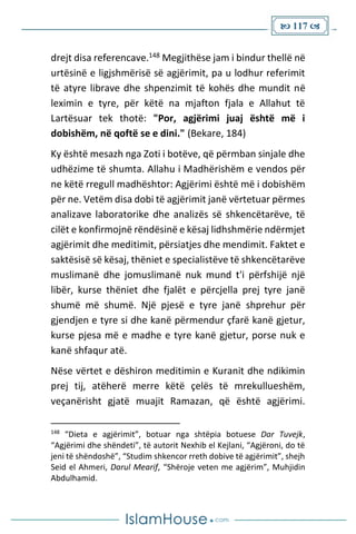  117 
drejt disa referencave.148 Megjithëse jam i bindur thellë në
urtësinë e ligjshmërisë së agjërimit, pa u lodhur referimit
të atyre librave dhe shpenzimit të kohës dhe mundit në
leximin e tyre, për këtë na mjafton fjala e Allahut të
Lartësuar tek thotë: "Por, agjërimi juaj është më i
dobishëm, në qoftë se e dini." (Bekare, 184)
Ky është mesazh nga Zoti i botëve, që përmban sinjale dhe
udhëzime të shumta. Allahu i Madhërishëm e vendos për
ne këtë rregull madhështor: Agjërimi është më i dobishëm
për ne. Vetëm disa dobi të agjërimit janë vërtetuar përmes
analizave laboratorike dhe analizës së shkencëtarëve, të
cilët e konfirmojnë rëndësinë e kësaj lidhshmërie ndërmjet
agjërimit dhe meditimit, përsiatjes dhe mendimit. Faktet e
saktësisë së kësaj, thëniet e specialistëve të shkencëtarëve
muslimanë dhe jomuslimanë nuk mund t'i përfshijë një
libër, kurse thëniet dhe fjalët e përcjella prej tyre janë
shumë më shumë. Një pjesë e tyre janë shprehur për
gjendjen e tyre si dhe kanë përmendur çfarë kanë gjetur,
kurse pjesa më e madhe e tyre kanë gjetur, porse nuk e
kanë shfaqur atë.
Nëse vërtet e dëshiron meditimin e Kuranit dhe ndikimin
prej tij, atëherë merre këtë çelës të mrekullueshëm,
veçanërisht gjatë muajit Ramazan, që është agjërimi.
148
“Dieta e agjërimit”, botuar nga shtëpia botuese Dar Tuvejk,
“Agjërimi dhe shëndeti”, të autorit Nexhib el Kejlani, “Agjëroni, do të
jeni të shëndoshë”, “Studim shkencor rreth dobive të agjërimit”, shejh
Seid el Ahmeri, Darul Mearif, “Shëroje veten me agjërim”, Muhjidin
Abdulhamid.
 