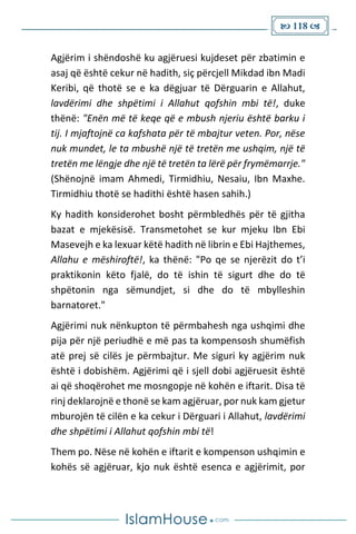  118 
Agjërim i shëndoshë ku agjëruesi kujdeset për zbatimin e
asaj që është cekur në hadith, siç përcjell Mikdad ibn Madi
Keribi, që thotë se e ka dëgjuar të Dërguarin e Allahut,
lavdërimi dhe shpëtimi i Allahut qofshin mbi të!, duke
thënë: "Enën më të keqe që e mbush njeriu është barku i
tij. I mjaftojnë ca kafshata për të mbajtur veten. Por, nëse
nuk mundet, le ta mbushë një të tretën me ushqim, një të
tretën me lëngje dhe një të tretën ta lërë për frymëmarrje."
(Shënojnë imam Ahmedi, Tirmidhiu, Nesaiu, Ibn Maxhe.
Tirmidhiu thotë se hadithi është hasen sahih.)
Ky hadith konsiderohet bosht përmbledhës për të gjitha
bazat e mjekësisë. Transmetohet se kur mjeku Ibn Ebi
Masevejh e ka lexuar këtë hadith në librin e Ebi Hajthemes,
Allahu e mëshiroftë!, ka thënë: "Po qe se njerëzit do t’i
praktikonin këto fjalë, do të ishin të sigurt dhe do të
shpëtonin nga sëmundjet, si dhe do të mbylleshin
barnatoret."
Agjërimi nuk nënkupton të përmbahesh nga ushqimi dhe
pija për një periudhë e më pas ta kompensosh shumëfish
atë prej së cilës je përmbajtur. Me siguri ky agjërim nuk
është i dobishëm. Agjërimi që i sjell dobi agjëruesit është
ai që shoqërohet me mosngopje në kohën e iftarit. Disa të
rinj deklarojnë e thonë se kam agjëruar, por nuk kam gjetur
mburojën të cilën e ka cekur i Dërguari i Allahut, lavdërimi
dhe shpëtimi i Allahut qofshin mbi të!
Them po. Nëse në kohën e iftarit e kompenson ushqimin e
kohës së agjëruar, kjo nuk është esenca e agjërimit, por
 