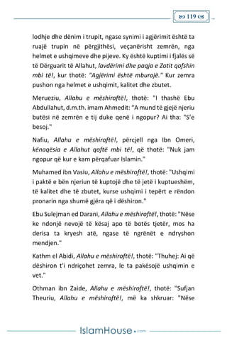  119 
lodhje dhe dënim i trupit, ngase synimi i agjërimit është ta
ruajë trupin në përgjithësi, veçanërisht zemrën, nga
helmet e ushqimeve dhe pijeve. Ky është kuptimi i fjalës së
të Dërguarit të Allahut, lavdërimi dhe paqja e Zotit qofshin
mbi të!, kur thotë: "Agjërimi është mburojë." Kur zemra
pushon nga helmet e ushqimit, kalitet dhe zbutet.
Merueziu, Allahu e mëshiroftë!, thotë: "I thashë Ebu
Abdullahut, d.m.th. imam Ahmedit: “A mund të gjejë njeriu
butësi në zemrën e tij duke qenë i ngopur? Ai tha: "S’e
besoj."
Nafiu, Allahu e mëshiroftë!, përcjell nga Ibn Omeri,
kënaqësia e Allahut qoftë mbi të!, që thotë: "Nuk jam
ngopur që kur e kam përqafuar Islamin."
Muhamed ibn Vasiu, Allahu e mëshiroftë!, thotë: "Ushqimi
i paktë e bën njeriun të kuptojë dhe të jetë i kuptueshëm,
të kalitet dhe të zbutet, kurse ushqimi i tepërt e rëndon
pronarin nga shumë gjëra që i dëshiron."
Ebu Sulejman ed Darani, Allahu e mëshiroftë!, thotë: "Nëse
ke ndonjë nevojë të kësaj apo të botës tjetër, mos ha
derisa ta kryesh atë, ngase të ngrënët e ndryshon
mendjen."
Kathm el Abidi, Allahu e mëshiroftë!, thotë: "Thuhej: Ai që
dëshiron t'i ndriçohet zemra, le ta pakësojë ushqimin e
vet."
Othman ibn Zaide, Allahu e mëshiroftë!, thotë: "Sufjan
Theuriu, Allahu e mëshiroftë!, më ka shkruar: "Nëse
 