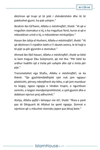  120 
dëshiron që trupi yt të jetë i shëndetshëm dhe të të
pakësohet gjumi, ha pak ushqim."
Ibrahim ibn Ed'hemi, Allahu e mëshiroftë!, thotë: "Ai që e
rregullon stomakun e tij, e ka rregulluar fenë, kurse ai që e
mbizotëron urinë e tij, e mbizotëron mirësjelljen."
Hasan ibn Jahja el Husheni, Allahu e mëshiroftë!, thotë: "Ai
që dëshiron t'i rrjedhin lotët e t'i zbutet zemra, le të hajë e
të pijë sa për gjysmën e stomakut."
Ahmed ibn Ebil Havari, Allahu e mëshiroftë!, thotë se këtë
ia kam treguar Ebu Sulejmanit, që më tha: "Për këtë ka
ardhur hadithi një e treta për ushqim dhe një e treta për
pije."
Transmetohet nga Shafiu, Allahu e mëshiroftë!, se ka
thënë: "Qe gjashtëmbëdhjetë vjet nuk jam ngopur
plotësisht, përveç ndonjëherë aty-këtu, e që jam munduar
ta largoj, ngase ngopja e rëndon trupin, e ngurtëson
zemrën, e largon mendjemprehtësinë, e sjell gjumin dhe e
dobëson njeriun prej adhurimit."
Aishja, Allahu qoftë i kënaqur me të!, thotë: "Risia e parë
pas të Dërguarit të Allahut ka qenë ngopja. Zemrat e
njerëzve që u mbushet stomaku jepen pas kësaj bote."
 