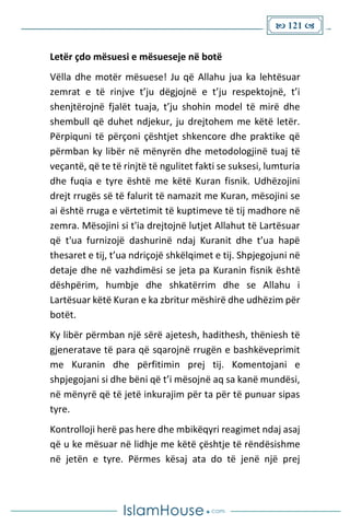 121 
Letër çdo mësuesi e mësueseje në botë
Vëlla dhe motër mësuese! Ju që Allahu jua ka lehtësuar
zemrat e të rinjve t’ju dëgjojnë e t’ju respektojnë, t’i
shenjtërojnë fjalët tuaja, t’ju shohin model të mirë dhe
shembull që duhet ndjekur, ju drejtohem me këtë letër.
Përpiquni të përçoni çështjet shkencore dhe praktike që
përmban ky libër në mënyrën dhe metodologjinë tuaj të
veçantë, që te të rinjtë të ngulitet fakti se suksesi, lumturia
dhe fuqia e tyre është me këtë Kuran fisnik. Udhëzojini
drejt rrugës së të falurit të namazit me Kuran, mësojini se
ai është rruga e vërtetimit të kuptimeve të tij madhore në
zemra. Mësojini si t'ia drejtojnë lutjet Allahut të Lartësuar
që t'ua furnizojë dashurinë ndaj Kuranit dhe t’ua hapë
thesaret e tij, t’ua ndriçojë shkëlqimet e tij. Shpjegojuni në
detaje dhe në vazhdimësi se jeta pa Kuranin fisnik është
dëshpërim, humbje dhe shkatërrim dhe se Allahu i
Lartësuar këtë Kuran e ka zbritur mëshirë dhe udhëzim për
botët.
Ky libër përmban një sërë ajetesh, hadithesh, thëniesh të
gjeneratave të para që sqarojnë rrugën e bashkëveprimit
me Kuranin dhe përfitimin prej tij. Komentojani e
shpjegojani si dhe bëni që t’i mësojnë aq sa kanë mundësi,
në mënyrë që të jetë inkurajim për ta për të punuar sipas
tyre.
Kontrolloji herë pas here dhe mbikëqyri reagimet ndaj asaj
që u ke mësuar në lidhje me këtë çështje të rëndësishme
në jetën e tyre. Përmes kësaj ata do të jenë një prej
 