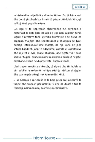  122 
mirësive dhe mbjellësit e diturive të tua. Do të kënaqesh
dhe do të gëzohesh kur i sheh të gëzuar, të dobishëm, që
ndikojnë në popullin e tyre.
Lus nga ti të shpresosh shpërblimin në përçimin e
materialit të këtij libri tek ata që i ke nën kujdesin tënd,
loçkat e zemrave tona, gjendja dramatike e të cilëve na
brengos. Vuajtjet dhe shqetësimet e shumicës së tyre,
humbja intelektuale dhe morale, në një kohë që janë
shtuar banditët, janë të ndryshme lakmitë e lakmitarëve
dhe mjetet e tyre, kurse shumica janë ngatërruar duke
kërkuar fuqinë, avancimin dhe realizimin e suksesit në jetë,
ndërkohë e kanë në duart e veta, Kuranin fisnik.
Libri tregon rrugën e shkurtër, të sigurt dhe të fuqishme
për edukim e reformë, mirëpo çështja kërkon shpjegim
dhe sqarim për atë që nuk ka mundësi këtë.
E lus Allahun e Lartësuar të të bëjë çelës prej çelësave të
fuqisë dhe suksesit për umetin, si dhe në duart e tua ta
realizojë ndihmën ndaj Islamit e muslimanëve.
 