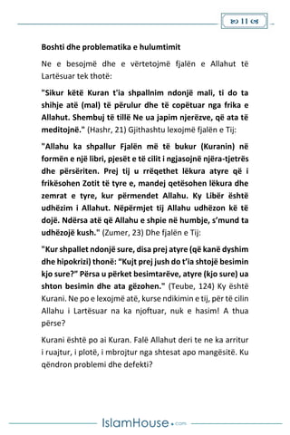  11 
Boshti dhe problematika e hulumtimit
Ne e besojmë dhe e vërtetojmë fjalën e Allahut të
Lartësuar tek thotë:
"Sikur këtë Kuran t'ia shpallnim ndonjë mali, ti do ta
shihje atë (mal) të përulur dhe të copëtuar nga frika e
Allahut. Shembuj të tillë Ne ua japim njerëzve, që ata të
meditojnë." (Hashr, 21) Gjithashtu lexojmë fjalën e Tij:
"Allahu ka shpallur Fjalën më të bukur (Kuranin) në
formën e një libri, pjesët e të cilit i ngjasojnë njëra-tjetrës
dhe përsëriten. Prej tij u rrëqethet lëkura atyre që i
frikësohen Zotit të tyre e, mandej qetësohen lëkura dhe
zemrat e tyre, kur përmendet Allahu. Ky Libër është
udhëzim i Allahut. Nëpërmjet tij Allahu udhëzon kë të
dojë. Ndërsa atë që Allahu e shpie në humbje, s’mund ta
udhëzojë kush." (Zumer, 23) Dhe fjalën e Tij:
"Kur shpallet ndonjë sure, disa prej atyre (që kanë dyshim
dhe hipokrizi) thonë: “Kujt prej jush do t’ia shtojë besimin
kjo sure?” Përsa u përket besimtarëve, atyre (kjo sure) ua
shton besimin dhe ata gëzohen." (Teube, 124) Ky është
Kurani. Ne po e lexojmë atë, kurse ndikimin e tij, për të cilin
Allahu i Lartësuar na ka njoftuar, nuk e hasim! A thua
përse?
Kurani është po ai Kuran. Falë Allahut deri te ne ka arritur
i ruajtur, i plotë, i mbrojtur nga shtesat apo mangësitë. Ku
qëndron problemi dhe defekti?
 