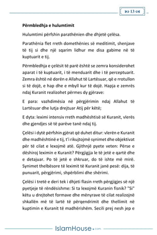  13 
Përmbledhja e hulumtimit
Hulumtimi përfshin parathënien dhe dhjetë çelësa.
Parathënia flet rreth domethënies së meditimit, shenjave
të tij si dhe një sqarim lidhur me disa gabime në të
kuptuarit e tij.
Përmbledhja e çelësit të parë është se zemra konsiderohet
aparat i të kuptuarit, i të menduarit dhe i të perceptuarit.
Zemra është në dorën e Allahut të Lartësuar, që e rrotullon
si të dojë, e hap dhe e mbyll kur të dojë. Hapja e zemrës
ndaj Kuranit realizohet përmes dy gjërave:
E para: vazhdimësia në përgjërimin ndaj Allahut të
Lartësuar dhe lutja drejtuar Atij për këtë;
E dyta: leximi intensiv rreth madhështisë së Kuranit, vlerës
dhe gjendjes së të parëve tanë ndaj tij.
Çelësi i dytë përfshin gjërat që duhet ditur: vlerën e Kuranit
dhe madhështinë e tij, t'i rikujtojmë synimet dhe objektivat
për të cilat e lexojmë atë. Gjithnjë pyete veten: Përse e
dëshiroj leximin e Kuranit? Përgjigjja le të jetë e qartë dhe
e detajuar. Po të jetë e shkruar, do të ishte më mirë.
Synimet thelbësore të leximit të Kuranit janë pesë: dija, të
punuarit, përgjërimi, shpërblimi dhe shërimi.
Çelësi i tretë e deri tek i dhjeti flasin rreth përgjigjes së një
pyetjeje të rëndësishme: Si ta lexojmë Kuranin fisnik? "Si"
këtu u drejtohet formave dhe mënyrave të cilat realizojnë
shkallën më të lartë të përqendrimit dhe thellimit në
kuptimin e Kuranit të madhërishëm. Secili prej nesh jep e
 