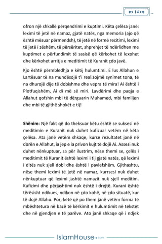  14 
ofron një shkallë përqendrimi e kuptimi. Këta çelësa janë:
leximi të jetë në namaz, gjatë natës, nga memoria (ajo që
është mësuar përmendsh), të jetë në formë recitimi, leximi
të jetë i zëshëm, të përsëritet, shprehjet të ndërlidhen me
kuptimet e përfundimit të sasisë që kërkohet të lexohet
dhe kërkohet arritja e meditimit të Kuranit çdo javë.
Kjo është përmbledhja e këtij hulumtimi. E lus Allahun e
Lartësuar të na mundësojë t'i realizojmë synimet tona, të
na dhurojë dije të dobishme dhe vepra të mira! Ai është i
Plotfuqishëm, Ai di më së miri. Lavdërimi dhe paqja e
Allahut qofshin mbi të dërguarin Muhamed, mbi familjen
dhe mbi të gjithë shokët e tij!
Shënim: Një fakt që do theksuar këtu është se suksesi në
meditimin e Kuranit nuk duhet kufizuar vetëm në këta
çelësa. Ata janë vetëm shkaqe, kurse rezultatet janë në
dorën e Allahut, ia jep e ia privon kujt të dojë Ai. Assesi nuk
duhet nënkuptuar, sa për ilustrim, nëse themi se, çelës i
meditimit të Kuranit është leximi i tij gjatë natës, që leximi
i ditës nuk sjell dobi dhe është i pavlefshëm. Gjithashtu,
nëse themi leximi të jetë në namaz, kurrsesi nuk duhet
nënkuptuar që leximi jashtë namazit nuk sjell meditim.
Kufizimi dhe përjashtimi nuk është i drejtë. Kurani është
tërësisht ndikues, ndikon në çdo kohë, në çdo situatë, kur
të dojë Allahu. Por, këtë që po them janë vetëm forma të
mbështetura në bazë të kërkimit e hulumtimit në tekstet
dhe në gjendjen e të parëve. Ato janë shkaqe që i ndjek
 