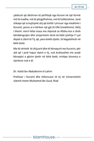  15 
çdokush që dëshiron të përfitojë nga Kurani në një formë
më të madhe, më të përgjithshme, më të hollësishme. Janë
shkaqe që ia kujtojmë atij që është i privuar nga meditimi i
Kuranit, porse ai e kërkon një gjë të tillë (meditimin). Këtij
i themi: merri këto masa me shpresë se Allahu kur e sheh
këmbënguljen dhe sinqeritetin tënd në këtë çështje t'i çel
depot e Librit të Tij, që, para botës tjetër, të begatohesh në
këtë botë.
Me të vërtetë të shijuarit dhe të kënaqurit me Kuranin, për
atë që i janë hapur dyert e tij, nuk krahasohet me asnjë
kënaqësi e gëzim tjetër në këtë botë, mirëpo shumica e
njerëzve nuk e di.
Dr. Halid ibn Abdulkerim el Lahim
Profesor i Kuranit dhe shkencave të tij në Universitetin
islamik Imam Muhamed ibn Suud, Riad
 