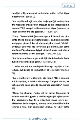  17 
shpalljet e Tij, u forcohet besimi dhe vetëm te Zoti i tyre
mbështeten." (Enfal, 2)
"Kur shpallet ndonjë sure, disa prej atyre (që kanë dyshim
dhe hipokrizi) thonë: “Kujt prej jush do t’ia shtojë besimin
kjo sure?” Përsa u përket besimtarëve, atyre (kjo sure) ua
shton besimin dhe ata gëzohen." (Teube, 124)
"Thuaj: “Besoni në të (Kuranin) apo nuk besoni, ata që u
është dhënë dijenia para (shpalljes së) tij, bien në sexhde
me fytyrat përtokë, kur ai u lexohet, dhe thonë: “Qoftë i
lavdëruar Zoti ynë! Me të vërtetë, premtimi i Zotit është
plotësuar!”Ata bien me fytyrë përtokë, duke qarë dhe ai
(leximi i Kuranit) ua rrit përuljen." (Isra, 107-109)
"Kur iu lexoheshin vargjet e të Gjithëmëshirshmit, binin
duke bërë sexhde dhe qanin." (Merjem, 58)
"... edhe ata, që, kur paralajmërohen nga shpalljet e Zotit
të tyre, nuk bëhen as të shurdhër, as të verbër." (Furkan,
73)
"Kur u lexohet atyre (Kurani), ata thonë: “Ne e besojmë
atë. Pa dyshim, ai është e vërteta nga Zoti ynë. Vërtet, Ne
edhe para tij kemi qenë të nënshtruar ndaj Zotit.” (Kasas,
53)
"Allahu ka shpallur Fjalën më të bukur (Kuranin) në
formën e një libri, pjesët e të cilit i ngjasojnë njëra-tjetrës
dhe përsëriten. Prej tij u rrëqethet lëkura atyre që i
frikësohen Zotit të tyre e, mandej qetësohen lëkura dhe
zemrat e tyre, kur përmendet Allahu. Ky Libër është
 