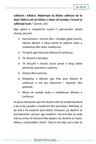  18 
udhëzim i Allahut. Nëpërmjet tij Allahu udhëzon kë të
dojë. Ndërsa atë që Allahu e shpie në humbje, s’mund ta
udhëzojë kush." (Zumer, 23)
Nga ajetet e mësipërme mund t'i përmendim shtatë
shenja, që janë:
1- Harmonizimi i zemrës dhe i mendjes gjatë leximit,
ndërsa dëshmi e kësaj është të ndalurit duke u
mrekulluar dhe duke madhëruar;
2- Të qarët nga frika prej Allahut të Lartësuar;
3- Të shtuarit e përuljes;
4- Të shtuarit e imanit, kurse provë e kësaj është
përsëritja spontane e ajeteve;
5- Gëzimi dhe lumturia;
6- Rrëqethja e lëkurës nga frika prej Allahut të
Lartësuar e më pas dominimi i shpresës dhe
qetësisë;
7- Rënia në sexhde duke e madhëruar Allahun e
Lartësuar.
Ai që ka ndonjërën apo më shumë cilësi të lartpërmendura
e ka arritur gradën e meditimit dhe përsiatjes. Ndërkaq, ai
që nuk e ka asnjërën prej këtyre shenjave, pa dyshim se
konsiderohet i privuar nga meditimi i Kuranit dhe se ende
nuk ka arritur te thesaret dhe depot e tij. Ibrahim et Tejmi,
Allahu e mëshiroftë!, thotë: "Atij të cilin dija nuk e bën të
 
