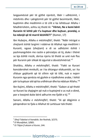  20 
largpamësisë për të gjithë njerëzit, libër i udhëzimit, i
mëshirës dhe i përgëzimit për të gjithë besimtarët, libër,
kuptimin dhe meditimin e të cilit e ka lehtësuar Allahu i
Madhërishëm, ashtu siç thotë Ai: "Vërtet, Ne e kemi bërë
Kuranin të lehtë për t’u kuptuar dhe kujtuar, prandaj, a
ka ndonjë që të marrë këshillë?!" (Kamer, 17)
Ibn Hubejre, Allahu e mëshiroftë!, thotë: "Ndër intrigat e
shejtanit është largimi i robërve të Allahut nga meditimi i
Kuranit, ngase (shejtani) e di se udhëzimi është i
pashmangshëm me rastin e përsiatjes së tij, duke i thënë
se kjo është rrezik, derisa njeriu të thotë se unë nuk flas
për Kuranin për shkak të sigurisë e devotshmërisë."7
Shatibiu, Allahu e mëshiroftë!, thotë: "Fakti se Kurani
konsiderohet mrekulli, se i ka shtangur elokuentët, se i ka
sfiduar gojëtarët që të sillnin një të tillë, nuk e nxjerr
Kuranin nga qenësia në gjuhën e rrjedhshme arabe, i lehtë
për ta kuptuar atë që ka urdhëruar dhe ka ndaluar Allahu."8
Ibn Kajimi, Allahu e mëshiroftë!, thotë: "Gabon ai që thotë
se Kurani ka shpjegim që nuk e kuptojmë e as nuk e dimë,
por e lexojmë duke bërë adhurim me fjalët e tij."9
Sanani, Allahu e mëshiroftë!, thotë: “Ai që dëgjimin e
përqendron te fjala e Allahut të Lartësuar tek thotë:
7
Dhejl Tabekat el hanabile, Ibn Rexheb, 3/273.
8
El Muvafekat, 3/805.
9
Et Tibjan fi aksam el Kuran, 144.
 