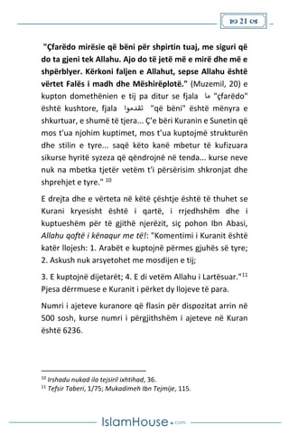  21 
"Çfarëdo mirësie që bëni për shpirtin tuaj, me siguri që
do ta gjeni tek Allahu. Ajo do të jetë më e mirë dhe më e
shpërblyer. Kërkoni faljen e Allahut, sepse Allahu është
vërtet Falës i madh dhe Mëshirëplotë." (Muzemil, 20) e
kupton domethënien e tij pa ditur se fjala ‫ما‬ "çfarëdo"
është kushtore, fjala ‫تقدموا‬ "që bëni" është mënyra e
shkurtuar, e shumë të tjera... Ç’e bëri Kuranin e Sunetin që
mos t'ua njohim kuptimet, mos t’ua kuptojmë strukturën
dhe stilin e tyre... saqë këto kanë mbetur të kufizuara
sikurse hyritë syzeza që qëndrojnë në tenda... kurse neve
nuk na mbetka tjetër vetëm t'i përsërisim shkronjat dhe
shprehjet e tyre." 10
E drejta dhe e vërteta në këtë çështje është të thuhet se
Kurani kryesisht është i qartë, i rrjedhshëm dhe i
kuptueshëm për të gjithë njerëzit, siç pohon Ibn Abasi,
Allahu qoftë i kënaqur me të!: "Komentimi i Kuranit është
katër llojesh: 1. Arabët e kuptojnë përmes gjuhës së tyre;
2. Askush nuk arsyetohet me mosdijen e tij;
3. E kuptojnë dijetarët; 4. E di vetëm Allahu i Lartësuar."11
Pjesa dërrmuese e Kuranit i përket dy llojeve të para.
Numri i ajeteve kuranore që flasin për dispozitat arrin në
500 sosh, kurse numri i përgjithshëm i ajeteve në Kuran
është 6236.
10
Irshadu nukad ila tejsiril ixhtihad, 36.
11
Tefsir Taberi, 1/75; Mukadimeh Ibn Tejmije, 115.
 