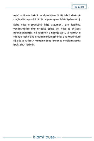  23 
mjaftuarit me leximin e shprehjeve të tij është derë që
shejtani ia hap robit për ta larguar nga udhëzimi përmes tij.
Edhe nëse e pranojmë këtë argument, prej logjikës,
vendosmërisë dhe urtësisë është që, nëse të shfaqet
ndonjë paqartësi në kuptimin e ndonjë ajeti, të nxitosh e
të shpejtosh në hulumtimin e domethënies dhe kuptimit të
tij, e jo ta kufizosh mendjen duke lexuar pa meditim apo ta
braktisësh leximin.
 