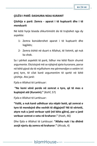  24 
ÇELËSI I PARË: DASHURIA NDAJ KURANIT
Çështja e parë: Zemra - aparat i të kuptuarit dhe i të
menduarit
Në këtë hyrje biseda shkurtimisht do të trajtohet nga dy
aspekte:
1- Zemra konsiderohet aparat i të kuptuarit dhe
logjikës;
2- Zemra është në duart e Allahut, të Vetmit, që nuk
ka shok.
Sa i përket aspektit të parë, lidhur me këtë flasin shumë
argumente. Ekzistojnë më se njëqind ajete kuranore, porse
në këtë pjesë do të mjaftohem me përmendjen e vetëm tri
prej tyre, të cilat kanë argumentim të qartë në këtë
çështje. Ato janë:
Fjala e Allahut të Lartësuar:
“Ne kemi vënë perde në zemrat e tyre, që të mos e
kuptojnë atë (Kuranin).” (Kehf, 57)
Fjala e Allahut të Lartësuar:
“Vallë, a nuk kanë udhëtuar ata nëpër botë, që zemrat e
tyre të mendojnë dhe veshët të dëgjojnë? Në të vërtetë,
atyre nuk u janë verbuar sytë (në këto gjëra), por u janë
verbuar zemrat e veta në kraharor.” (Haxh, 46)
Dhe fjala e Allahut të Lartësuar: “Allahu nuk i ka dhënë
asnjë njeriu dy zemra në kraharor.” (Ahzab, 4)
 