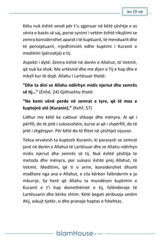  25 
Këtu nuk është vendi për t’u zgjeruar në këtë çështje e as
vënia e bazës së saj, porse synimi i vetëm është rikujtimi se
zemra konsiderohet aparat i të kuptuarit, të menduarit dhe
të perceptuarit, rrjedhimisht edhe kuptimi i Kuranit e
meditimi (përsiatja) e tij.
Aspekti i dytë: Zemra është në dorën e Allahut, të Vetmit,
që nuk ka shok. Me urtësinë dhe me dijen e Tij e hap dhe e
mbyll kur të dojë. Allahu i Lartësuar thotë:
“Dhe ta dini se Allahu ndërhyn midis njeriut dhe zemrës
së tij…” (Enfal, 24) Gjithashtu thotë:
“Ne kemi vënë perde në zemrat e tyre, që të mos e
kuptojnë atë (Kuranin).” (Kehf, 57)
Lidhur me këtë ka caktuar shkaqe dhe mënyra. Ai që i
përfill, do të jetë i suksesshëm, kurse ai që i shpërfill, do të
jetë i zhgënjyer. Për këtë do të flitet në çështjet vijuese.
Teksa orvatesh ta kuptosh Kuranin, ki parasysh se zemrat
janë në dorën e Allahut të Lartësuar dhe se Allahu ndërhyn
midis njeriut dhe zemrës së tij. Nuk është çështja te
metoda dhe mënyra, por suksesi është prej Allahut, të
Vetmit. Meditimi, që ti e arrin, konsiderohet dhunti
madhore nga ana e Allahut, e cila kërkon falënderim e jo
mburrje. Sa herë që Allahu ta mundëson kuptimin e
Kuranit e t’i hap domethëniet e tij, falënderoje të
Lartësuarin dhe kërko shtim. Këtë begati atribuoja vetëm
Atij, askujt tjetër, si dhe pranoje haptas e fshehtas.
 