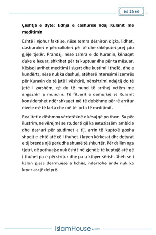  26 
Çështja e dytë: Lidhja e dashurisë ndaj Kuranit me
meditimin
Është i njohur fakti se, nëse zemra dëshiron diçka, lidhet,
dashurohet e përmallohet për të dhe shkëputet prej çdo
gjëje tjetër. Prandaj, nëse zemra e do Kuranin, kënaqet
duke e lexuar, shkrihet për ta kuptuar dhe për ta mësuar.
Kësisoj arrihet meditimi i sigurt dhe kuptimi i thellë, dhe e
kundërta, nëse nuk ka dashuri, atëherë interesimi i zemrës
për Kuranin do të jetë i vështirë, nënshtrimi ndaj tij do të
jetë i zorshëm, që do të mund të arrihej vetëm me
angazhim e mundim. Të fituarit e dashurisë së Kuranit
konsiderohet ndër shkaqet më të dobishme për të arritur
nivele më të larta dhe më të forta të meditimit.
Realiteti e dëshmon vërtetësinë e kësaj që po them. Sa për
ilustrim, ne vërejmë se studenti që ka entuziazëm, ambicie
dhe dashuri për studimet e tij, arrin të kuptojë goxha
shpejt e lehtë atë që i thuhet, i kryen kërkesat dhe detyrat
e tij brenda një periudhe shumë të shkurtër. Për dallim nga
tjetri, që pothuajse nuk është në gjendje të kuptojë atë që
i thuhet pa e përsëritur dhe pa u kthyer sërish. Sheh se i
kalon pjesa dërrmuese e kohës, ndërkohë ende nuk ka
kryer asnjë detyrë.
 