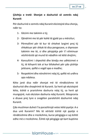  27 
Çështja e tretë: Shenjat e dashurisë së zemrës ndaj
Kuranit
Për dashurinë e zemrës ndaj Kuranit ekzistojnë disa shenja,
ndër to:
1- Gëzimi me takimin e tij;
2- Qëndrimi me të për kohë të gjatë pa u mërzitur;
3- Përmallimi për të kur të shtohet largimi prej tij
shkaktuar për shkak të disa pengesave, e shpreson
takimin me të, si dhe përpjekja për t’i eliminuar
vështirësitë që mund të ndodhin në këtë drejtim;
4- Konsultimi i shpeshtë dhe bindja me udhëzimet e
tij, të kthyerit tek ai kur bllokohet për çdo çështje
jetësore, qoftë e vogël apo e madhe;
5- Respektimi dhe nënshtrimi ndaj tij, qoftë në urdhra
apo ndalesa.
Këto janë disa ndër shenjat më të rëndësishme të
dashurisë dhe shoqërimit të Kuranit. Sa herë që ekzistojnë
këto, është e pranishme dashuria ndaj tij, sa herë që
mungojnë, nuk ekziston dashuria ndaj Kuranit. Mosprania
e disave prej tyre e zvogëlon paralelisht dashurinë ndaj
Kuranit.
Çdo musliman duhet t’ia parashtrojë vetes këtë pyetje: A e
dua unë Kuranin? Me të vërtetë është një pyetje e
rëndësishme dhe e rrezikshme, kurse përgjigjja e saj është
edhe më e rrezikshme. Është një përgjigje që bart kuptime
 