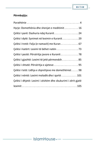  1 
Përmbajtja:
Parathënie . . . . . . . . . . . . . . . . . . . . . . . . . . . . . . . . . . . . . . 4
Hyrje: Domethënia dhe shenjat e meditimit . . . . . . . . . . 16
Çelësi i parë: Dashuria ndaj Kuranit . . . . . . . . . . . . . . . . . . 24
Çelësi i dytë: Synimet në leximin e Kuranit . . . . . . . . . . . . 29
Çelësi i tretë: Falja (e namazit) me Kuran . . . . . . . . . . . . . 67
Çelësi i katërt: Leximi të bëhet natën . . . . . . . . . . . . . . . . 73
Çelësi i pestë: Përsëritja javore e Kuranit . . . . . . . . . . . . . 78
Çelësi i gjashtë: Leximi të jetë përmendsh . . . . . . . . . . . . 85
Çelësi i shtatë: Përsëritja e ajeteve . . . . . . . . . . . . . . . . . . 95
Çelësi i tetë: Lidhja e shprehjeve me domethëniet . . . . . 98
Çelësi i nëntë: Leximi melodik dhe i qartë . . . . . . . . . . . . 101
Çelësi i dhjetë: Leximi i zëshëm dhe zbukurimi i zërit gjatë
leximit . . . . . . . . . . . . . . . . . . . . . . . . . . . . . . . . . . . . . . . . . 105
...
 