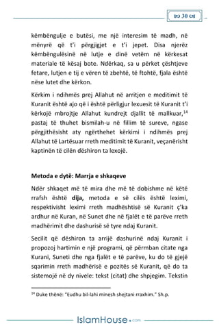  30 
këmbëngulje e butësi, me një interesim të madh, në
mënyrë që t’i përgjigjet e t’i jepet. Disa njerëz
këmbëngulësinë në lutje e dinë vetëm në kërkesat
materiale të kësaj bote. Ndërkaq, sa u përket çështjeve
fetare, lutjen e tij e vëren të zbehtë, të ftohtë, fjala është
nëse lutet dhe kërkon.
Kërkim i ndihmës prej Allahut në arritjen e meditimit të
Kuranit është ajo që i është përligjur lexuesit të Kuranit t’i
kërkojë mbrojtje Allahut kundrejt djallit të mallkuar,14
pastaj të thuhet bismilah-u në fillim të sureve, ngase
përgjithësisht aty ngërthehet kërkimi i ndihmës prej
Allahut të Lartësuar rreth meditimit të Kuranit, veçanërisht
kaptinën të cilën dëshiron ta lexojë.
Metoda e dytë: Marrja e shkaqeve
Ndër shkaqet më të mira dhe më të dobishme në këtë
rrafsh është dija, metoda e së cilës është leximi,
respektivisht leximi rreth madhështisë së Kuranit ç’ka
ardhur në Kuran, në Sunet dhe në fjalët e të parëve rreth
madhërimit dhe dashurisë së tyre ndaj Kuranit.
Secilit që dëshiron ta arrijë dashurinë ndaj Kuranit i
propozoj hartimin e një programi, që përmban citate nga
Kurani, Suneti dhe nga fjalët e të parëve, ku do të gjejë
sqarimin rreth madhërisë e pozitës së Kuranit, që do ta
sistemojë në dy nivele: tekst (citat) dhe shpjegim. Tekstin
14
Duke thënë: “Eudhu bil-lahi minesh shejtani rraxhim.” Sh.p.
 