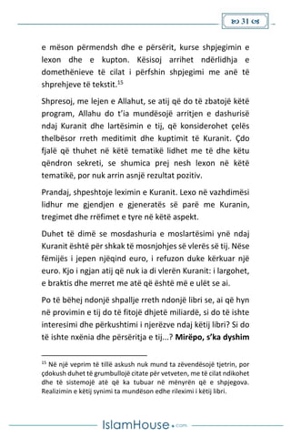  31 
e mëson përmendsh dhe e përsërit, kurse shpjegimin e
lexon dhe e kupton. Kësisoj arrihet ndërlidhja e
domethënieve të cilat i përfshin shpjegimi me anë të
shprehjeve të tekstit.15
Shpresoj, me lejen e Allahut, se atij që do të zbatojë këtë
program, Allahu do t’ia mundësojë arritjen e dashurisë
ndaj Kuranit dhe lartësimin e tij, që konsiderohet çelës
thelbësor rreth meditimit dhe kuptimit të Kuranit. Çdo
fjalë që thuhet në këtë tematikë lidhet me të dhe këtu
qëndron sekreti, se shumica prej nesh lexon në këtë
tematikë, por nuk arrin asnjë rezultat pozitiv.
Prandaj, shpeshtoje leximin e Kuranit. Lexo në vazhdimësi
lidhur me gjendjen e gjeneratës së parë me Kuranin,
tregimet dhe rrëfimet e tyre në këtë aspekt.
Duhet të dimë se mosdashuria e moslartësimi ynë ndaj
Kuranit është për shkak të mosnjohjes së vlerës së tij. Nëse
fëmijës i jepen njëqind euro, i refuzon duke kërkuar një
euro. Kjo i ngjan atij që nuk ia di vlerën Kuranit: i largohet,
e braktis dhe merret me atë që është më e ulët se ai.
Po të bëhej ndonjë shpallje rreth ndonjë libri se, ai që hyn
në provimin e tij do të fitojë dhjetë miliardë, si do të ishte
interesimi dhe përkushtimi i njerëzve ndaj këtij libri? Si do
të ishte nxënia dhe përsëritja e tij...? Mirëpo, s’ka dyshim
15
Në një veprim të tillë askush nuk mund ta zëvendësojë tjetrin, por
çdokush duhet të grumbullojë citate për vetveten, me të cilat ndikohet
dhe të sistemojë atë që ka tubuar në mënyrën që e shpjegova.
Realizimin e këtij synimi ta mundëson edhe rileximi i këtij libri.
 