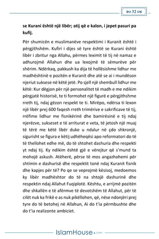  32 
se Kurani është një libër; atij që e kalon, i jepet pasuri pa
kufij.
Për shumicën e muslimanëve respektimi i Kuranit është i
përgjithshëm. Kufiri i dijes së tyre është se Kurani është
libër i zbritur nga Allahu, përmes leximit të tij në namaz e
adhurojmë Allahun dhe ua lexojmë të sëmurëve për
shërim. Ndërkaq, pakkush ka dija të hollësishme lidhur me
madhështinë e pozitën e Kuranit dhe atë se ai i mundëson
njeriut suksese në këtë jetë. Po sjell një shembull lidhur me
këtë: Kur dëgjon për një personalitet të madh e me ndikim
përgjatë historisë, te ti formohet një figurë e përgjithshme
rreth tij, ndaj gëzon respekt te ti. Mirëpo, ndërsa ti lexon
një libër prej 600 faqesh rreth trimërive e sakrificave të tij,
rrëfime lidhur me fisnikërinë dhe bamirësinë e tij ndaj
njerëzve, sukseset e të arriturat e veta, të jetosh një muaj
të tërë me këtë libër duke u ndalur në çdo shkronjë,
sigurisht se figura e këtij udhëheqësi apo reformatori do të
të thellohet edhe më, do të shtohet dashuria dhe respekti
yt ndaj tij. Ky ndikim është gjë e vërejtur që s’mund ta
mohojë askush. Atëherë, përse të mos angazhohemi për
shtimin e dashurisë dhe respektit tonë ndaj Kuranit fisnik
dhe kapjes për të? Po qe se veprojmë kësisoj, medoemos
ky libër madhështor do të na shtojë dashurinë dhe
respektin ndaj Allahut Fuqiplotë. Kështu, e arrijmë pozitën
dhe shkallën e të afërmve të devotshëm të Allahut, për të
cilët nuk ka frikë e as nuk pikëllohen, që, nëse ndonjëri prej
tyre do të betohej në Allahun, Ai do t’ia përmbushte dhe
do t’ia realizonte ambiciet.
 