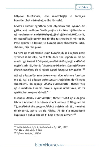  34 
lidhjeve farefisnore, ose mirëmbajtja e familjes
konsiderohet mirëmbajtje dhe lëmoshë.
Leximi i Kuranit ngërthen pesë objektiva dhe synime. Të
gjitha janë madhore. Secila prej tyre është e mjaftueshme
që muslimanin ta nxisë të shpejtojë drejt leximit të Kuranit,
të intensifikojë punën me të dhe ta shoqërojë më tepër.
Pesë synimet e leximit të Kuranit janë: shpërblimi, lutja,
shërimi, dija dhe puna.
Sa herë që muslimani e lexon Kuranin duke i kujtuar pesë
synimet së bashku, do të ketë dobi dhe shpërblim më të
madh nga Kurani. I Dërguari, lavdërimi dhe paqja e Allahut
qofshin mbi të!, thotë: "Veprat shpërblehen sipas qëllimeve
dhe se çdo njeriu do t'i takojë ajo që ka pasur për qëllim."16
Atë që e lexon Kuranin duke synuar dije, Allahu e furnizon
me të. Atij që e lexon duke synuar shpërblim, do t'i jepet
shpërblimi. Ibn Tejmije, Allahu e mëshiroftë!, thotë: "Atij
që e mediton Kuranin duke e synuar udhëzimin, do t'i
qartësohet rruga e vërtetë."17
Kurtubiu, Allahu e mëshiroftë!, thotë: "Robit që e dëgjon
Librin e Allahut të Lartësuar dhe Sunetin e të Dërguarit të
Tij, lavdërimi dhe paqja e Allahut qofshin mbi të!, me nijet
të sinqertë, ashtu siç do Allahu, Ai do t'ia mundësojë
kuptimin e duhur dhe do t'i bëjë dritë në zemër."18
16
Sahihul Buhari, 1/3, 1; Sahih Muslim, 3/1515, 1907.
17
El Akide el Uasitije, f. 103.
18
Tefsir el Kurtubi, 11/176.
 