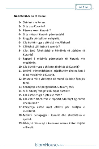  2 
Në këtë libër do të lexoni:
1- Shërimi me Kuran.
2- Si ta dua Kuranin?
3- Përse e lexon Kuranin?
4- Si ta mësosh Kuranin përmendsh?
5- Rregulla për kalitjen e shpirtit.
6- Cila është rruga e afërsisë me Allahun?
7- Cili është uji i jetës së zemrës?
8- Cilat janë fshehtësitë e këndimit të zëshëm të
Kuranit?
9- Raporti i mësimit përmendsh të Kuranit me
meditimin.
10- Cila është rruga e shikimit të dritës së Kuranit?
11- Leximi i vëmendshëm e i rrjedhshëm dhe ndikimi i
tij në meditimin e Kuranit.
12- Dhurata më e vlefshme që mund t'ia bësh fëmijës
tënd.
13- Kënaqësia e të përgjëruarit. Si ta arrij atë?
14- Si t'i edukoj fëmijët e mi sipas Kuranit?
15- Cila është rruga e jetës së mirë?
16- Cila është fshehtësia e raportit ndërmjet agjërimit
dhe Kuranit?
17- Përsëritja është mjet efektiv për arritjen e
meditimit.
18- Mësimi pedagogjik i Kuranit dhe shkathtësia e
njeriut.
19- Libër, të cilin ai që e kalon me sukses, i fiton dhjetë
miliardë.
 